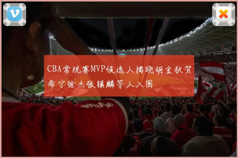 CBA常规赛MVP候选人揭晓胡金秋贺希宁徐杰张镇麟等人入围