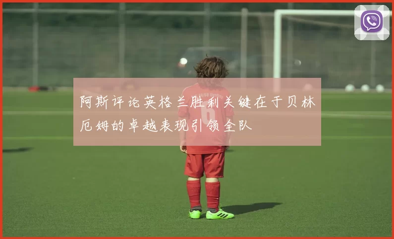 阿斯评论英格兰胜利关键在于贝林厄姆的卓越表现引领全队