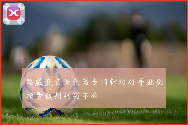 路威直言马刺若专门针对对手就别指责裁判判罚不公