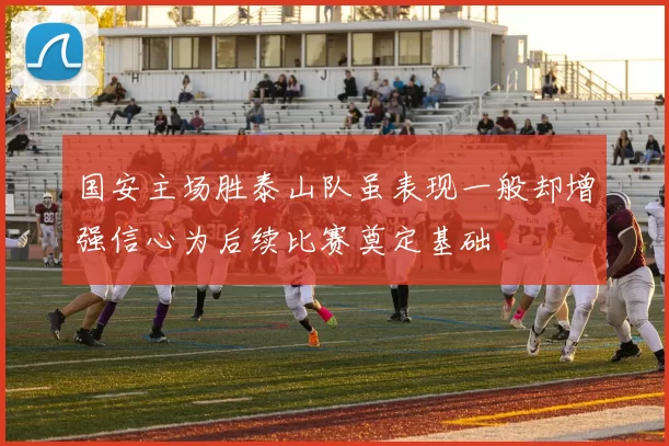 国安主场胜泰山队虽表现一般却增强信心为后续比赛奠定基础