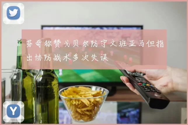 芬奇称赞戈贝尔防守文班亚马但指出协防战术多次失误
