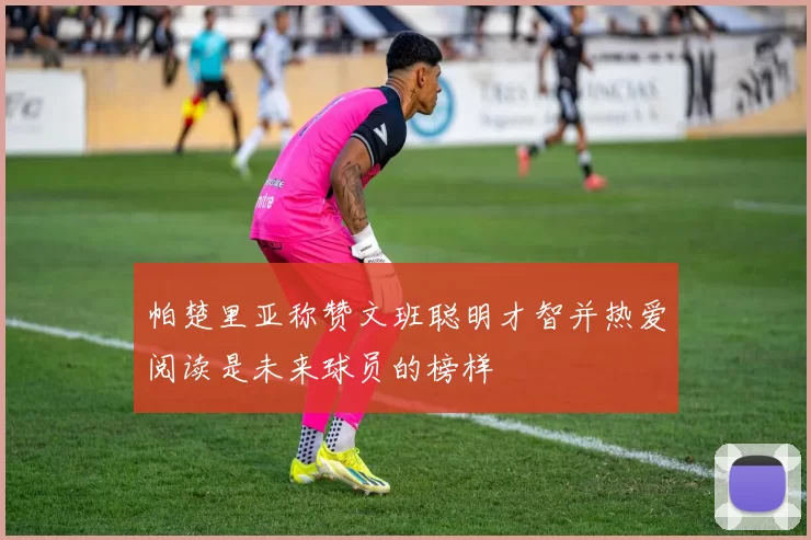帕楚里亚称赞文班聪明才智并热爱阅读是未来球员的榜样