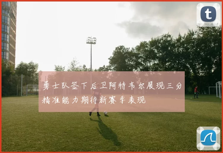 勇士队签下后卫阿特韦尔展现三分精准能力期待新赛季表现
