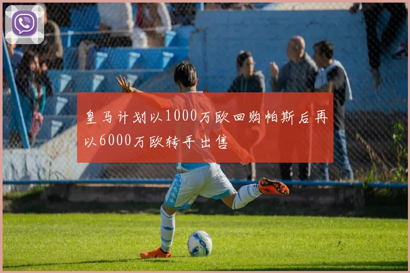 皇马计划以1000万欧回购帕斯后再以6000万欧转手出售