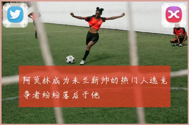 阿莫林成为米兰新帅的热门人选竞争者纷纷落后于他
