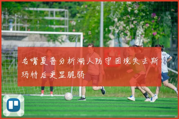 名嘴夏普分析湖人防守困境失去斯玛特后更显脆弱