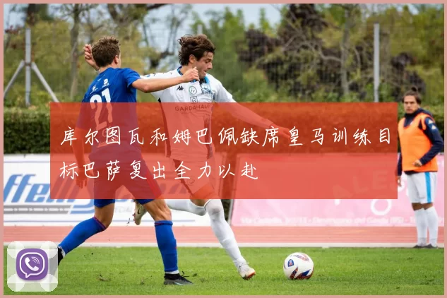 库尔图瓦和姆巴佩缺席皇马训练目标巴萨复出全力以赴