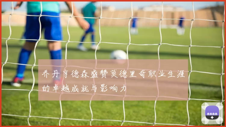 乔丹亨德森盛赞莫德里奇职业生涯的卓越成就与影响力