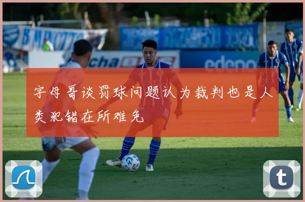字母哥谈罚球问题认为裁判也是人类犯错在所难免