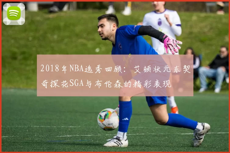 2018年NBA选秀回顾：艾顿状元东契奇探花SGA与布伦森的精彩表现