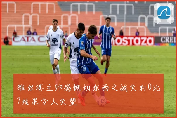 维尔港主帅感慨切尔西之战失利0比7结果令人失望