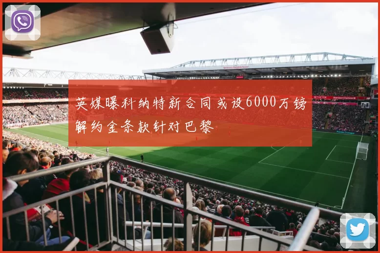 英媒曝科纳特新合同或设6000万镑解约金条款针对巴黎