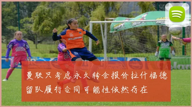 曼联只考虑永久转会报价拉什福德留队履行合同可能性依然存在
