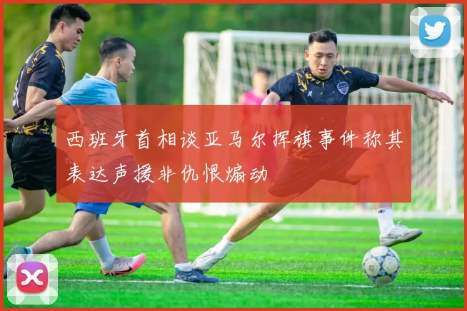 西班牙首相谈亚马尔挥旗事件称其表达声援非仇恨煽动