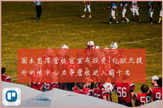 国米首席营收官宣布投资1亿欧元提升训练中心力争营收进入前十名