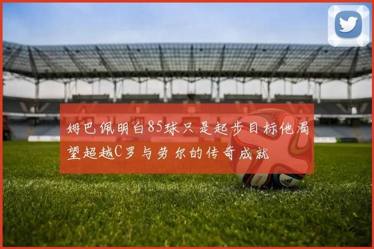 姆巴佩明白85球只是起步目标他渴望超越C罗与劳尔的传奇成就