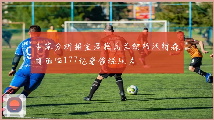 专家分析掘金若裁瓦兰续约沃特森将面临177亿奢侈税压力