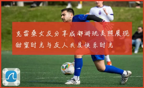 克雷桑女友分享成都游玩美照展现甜蜜时光与友人共度快乐时光