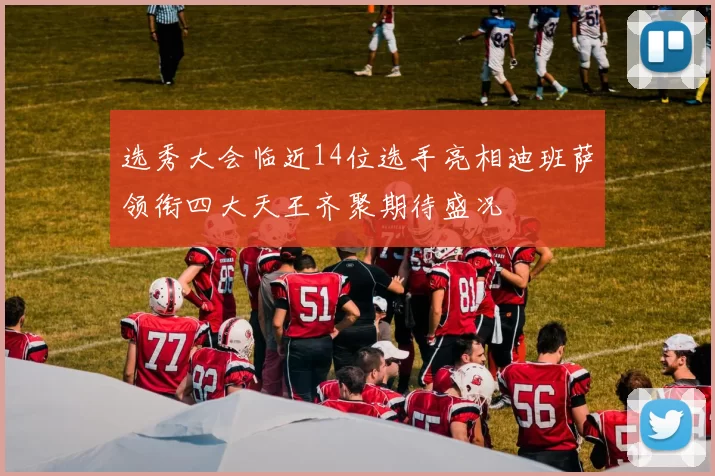选秀大会临近14位选手亮相迪班萨领衔四大天王齐聚期待盛况