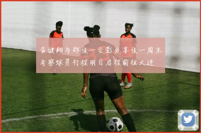 黄健翔与邵佳一合影分享佳一周末考察球员行程明日启程前往大连