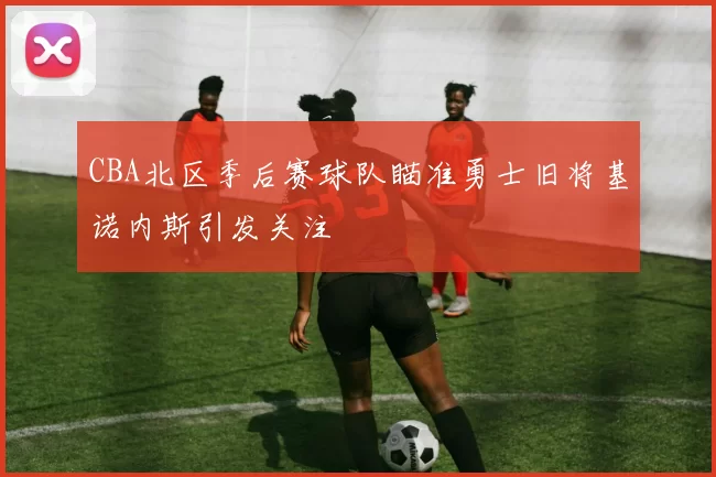 CBA北区季后赛球队瞄准勇士旧将基诺内斯引发关注
