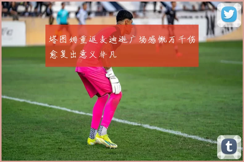 塔图姆重返麦迪逊广场感慨万千伤愈复出意义非凡