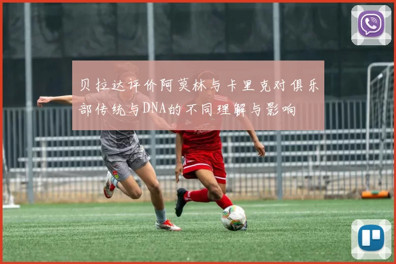 贝拉达评价阿莫林与卡里克对俱乐部传统与DNA的不同理解与影响
