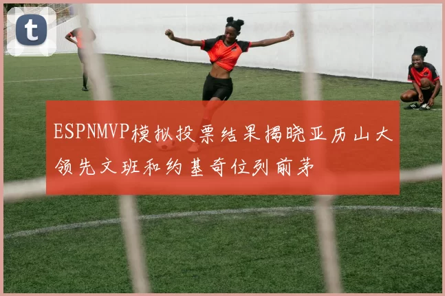 ESPNMVP模拟投票结果揭晓亚历山大领先文班和约基奇位列前茅