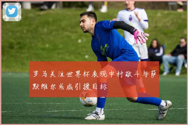 罗马关注世界杯表现中村敬斗与萨默维尔或成引援目标