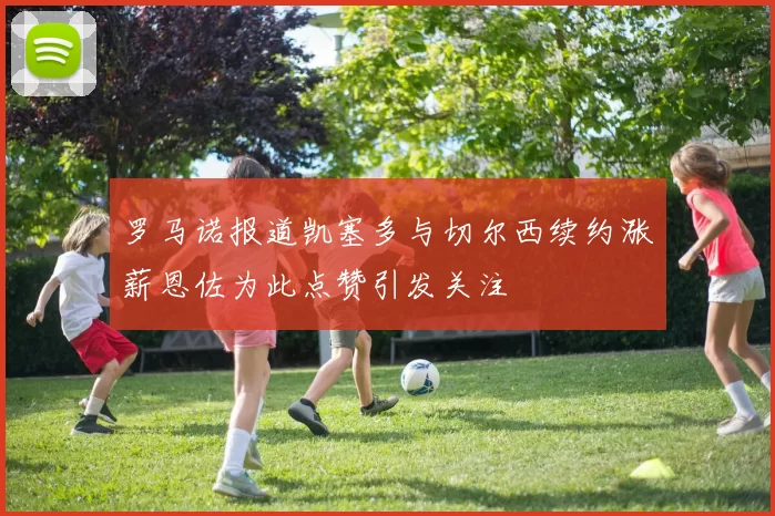 罗马诺报道凯塞多与切尔西续约涨薪恩佐为此点赞引发关注