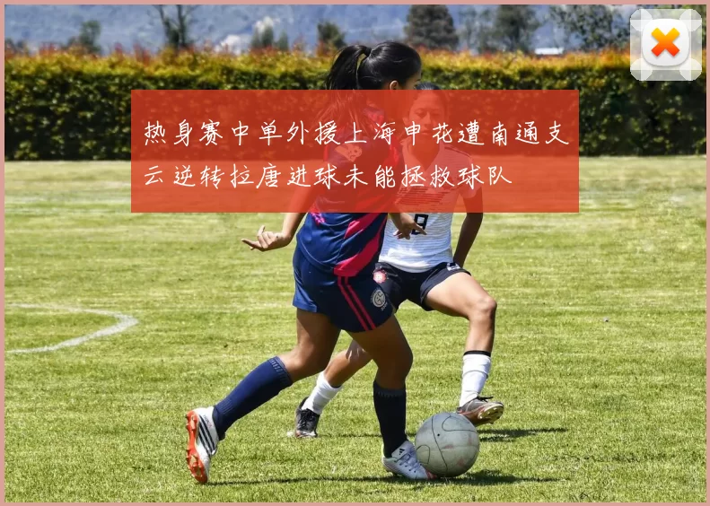 热身赛中单外援上海申花遭南通支云逆转拉唐进球未能拯救球队