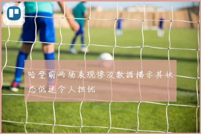 哈登前两场表现惨淡数据揭示其状态低迷令人担忧