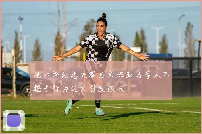 老六评论总决赛后文班亚马等人不握手行为过火引发热议