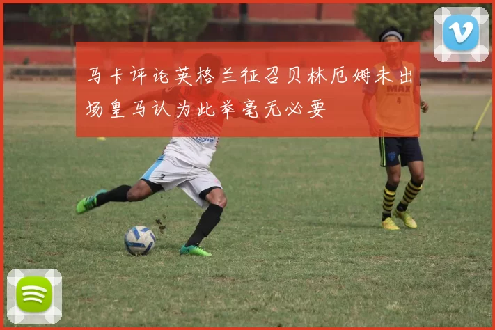 马卡评论英格兰征召贝林厄姆未出场皇马认为此举毫无必要