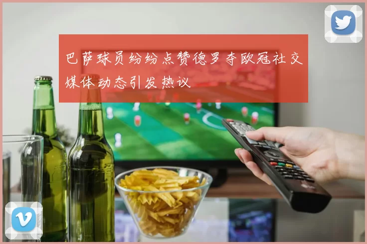 巴萨球员纷纷点赞德罗夺欧冠社交媒体动态引发热议
