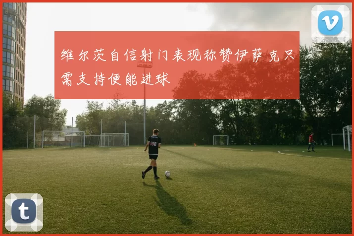 维尔茨自信射门表现称赞伊萨克只需支持便能进球