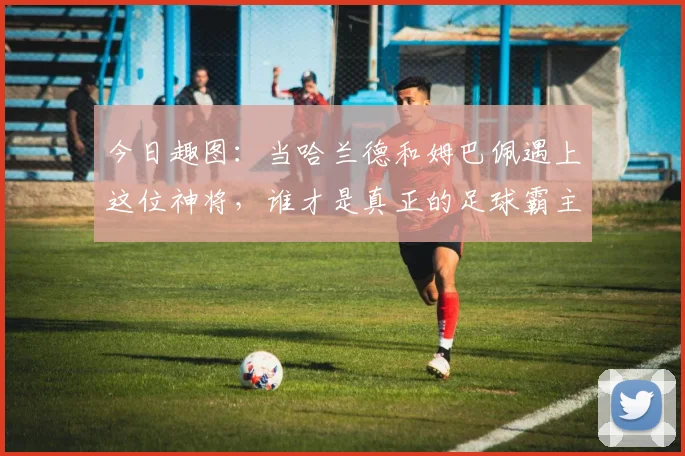 今日趣图：当哈兰德和姆巴佩遇上这位神将，谁才是真正的足球霸主